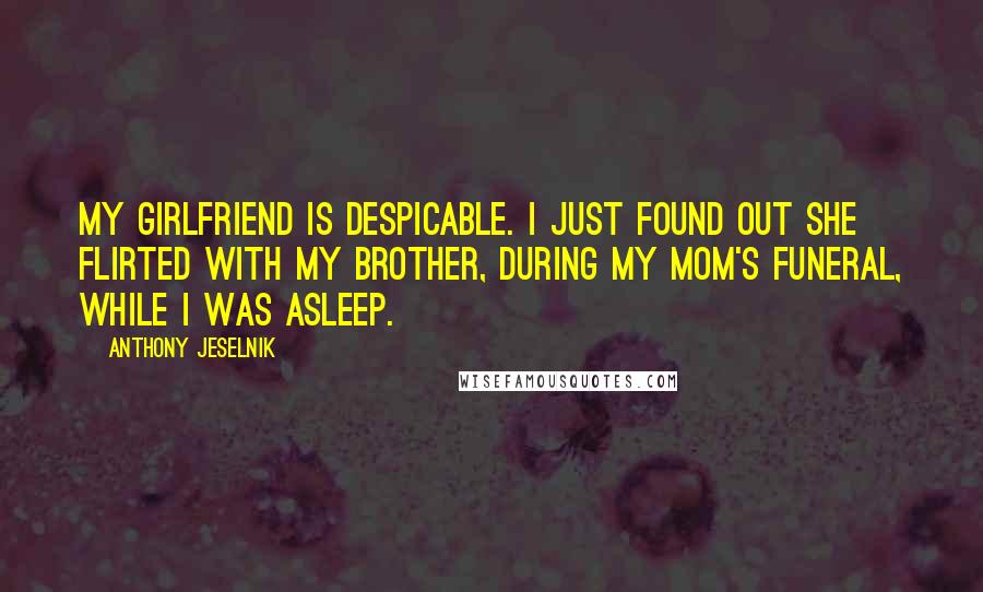 Anthony Jeselnik Quotes: My girlfriend is despicable. I just found out she flirted with my brother, during my mom's funeral, while I was asleep.