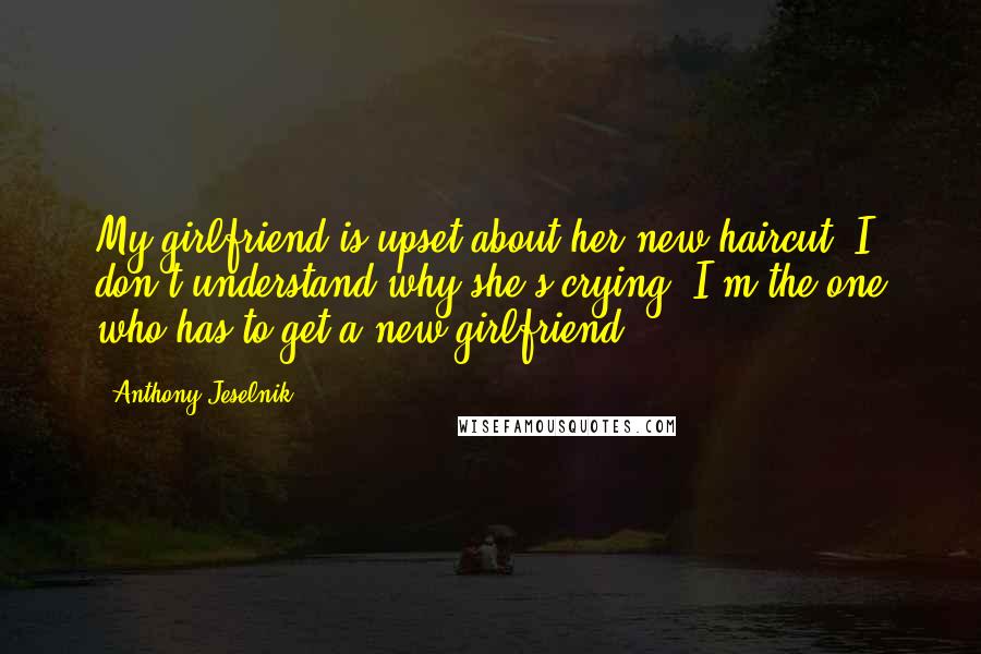 Anthony Jeselnik Quotes: My girlfriend is upset about her new haircut. I don't understand why she's crying. I'm the one who has to get a new girlfriend.