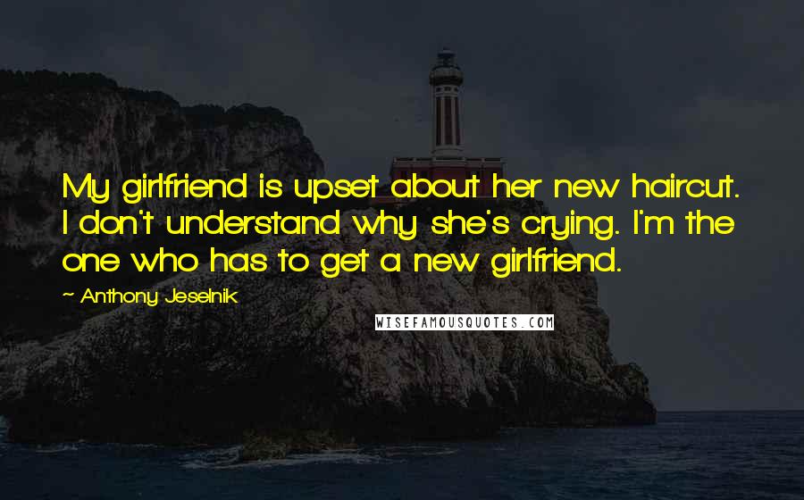 Anthony Jeselnik Quotes: My girlfriend is upset about her new haircut. I don't understand why she's crying. I'm the one who has to get a new girlfriend.