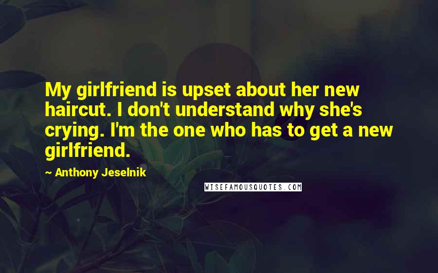 Anthony Jeselnik Quotes: My girlfriend is upset about her new haircut. I don't understand why she's crying. I'm the one who has to get a new girlfriend.