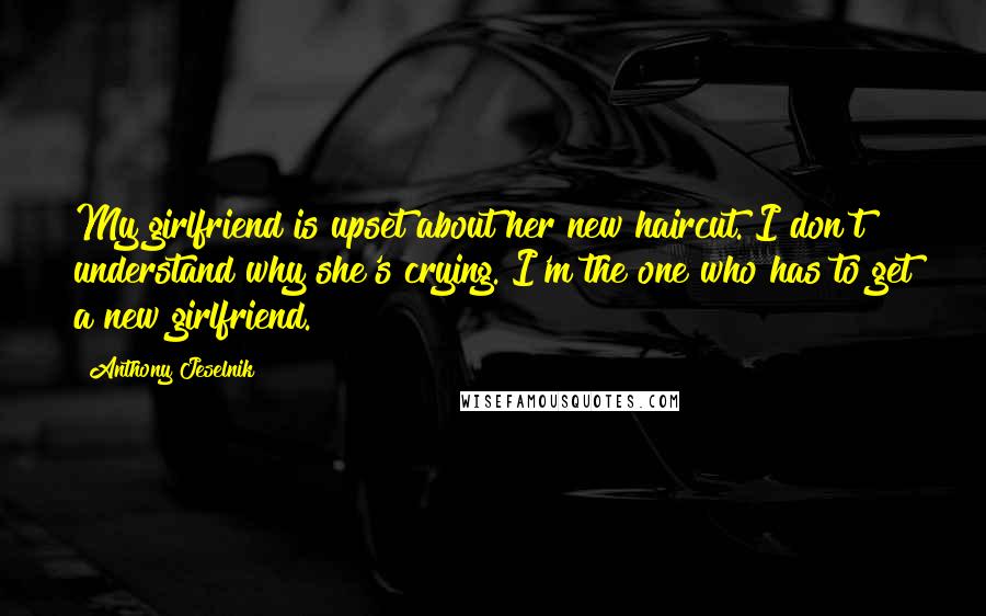 Anthony Jeselnik Quotes: My girlfriend is upset about her new haircut. I don't understand why she's crying. I'm the one who has to get a new girlfriend.