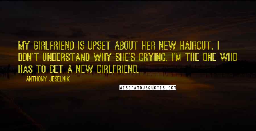 Anthony Jeselnik Quotes: My girlfriend is upset about her new haircut. I don't understand why she's crying. I'm the one who has to get a new girlfriend.