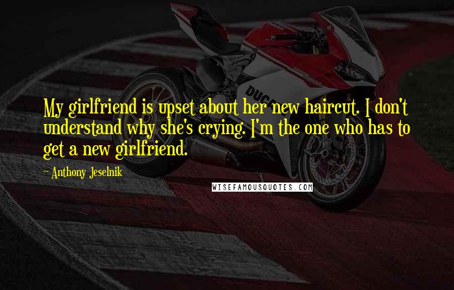 Anthony Jeselnik Quotes: My girlfriend is upset about her new haircut. I don't understand why she's crying. I'm the one who has to get a new girlfriend.