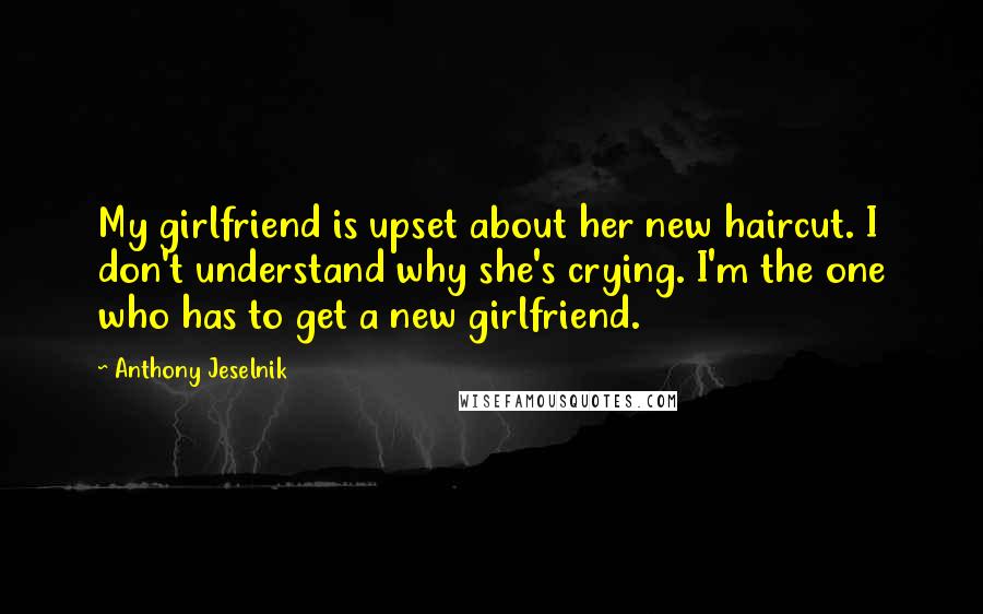 Anthony Jeselnik Quotes: My girlfriend is upset about her new haircut. I don't understand why she's crying. I'm the one who has to get a new girlfriend.