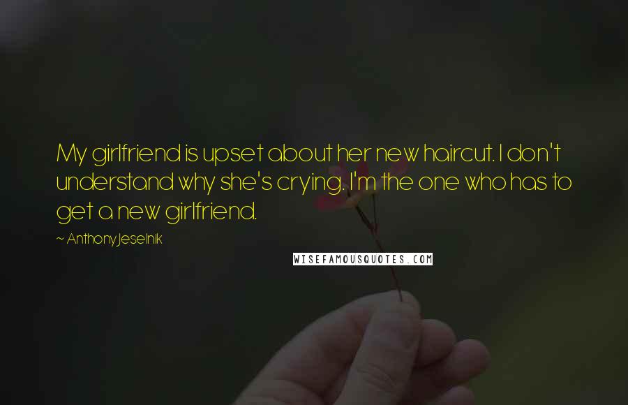 Anthony Jeselnik Quotes: My girlfriend is upset about her new haircut. I don't understand why she's crying. I'm the one who has to get a new girlfriend.