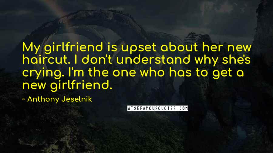 Anthony Jeselnik Quotes: My girlfriend is upset about her new haircut. I don't understand why she's crying. I'm the one who has to get a new girlfriend.