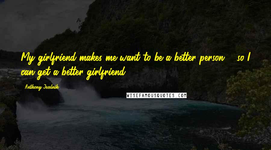 Anthony Jeselnik Quotes: My girlfriend makes me want to be a better person ... so I can get a better girlfriend.