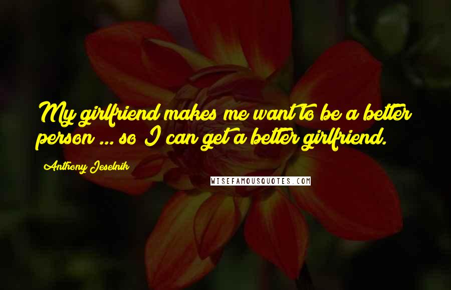 Anthony Jeselnik Quotes: My girlfriend makes me want to be a better person ... so I can get a better girlfriend.