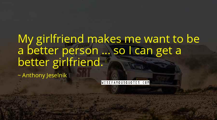 Anthony Jeselnik Quotes: My girlfriend makes me want to be a better person ... so I can get a better girlfriend.