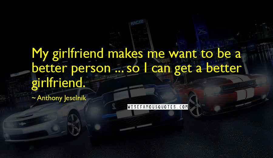 Anthony Jeselnik Quotes: My girlfriend makes me want to be a better person ... so I can get a better girlfriend.