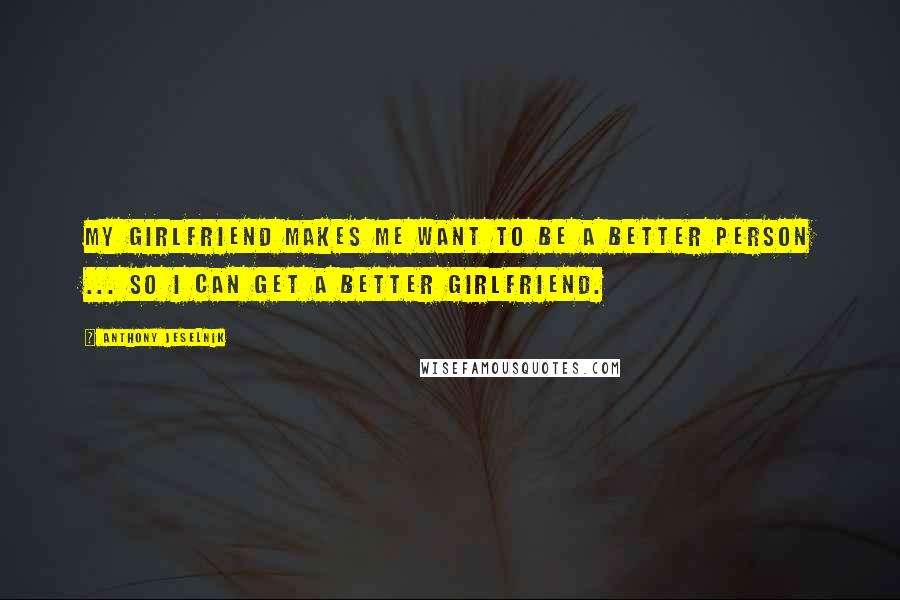 Anthony Jeselnik Quotes: My girlfriend makes me want to be a better person ... so I can get a better girlfriend.