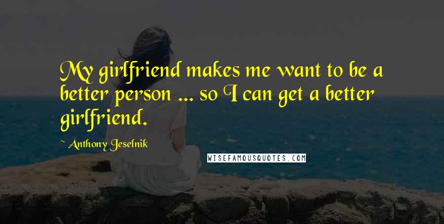 Anthony Jeselnik Quotes: My girlfriend makes me want to be a better person ... so I can get a better girlfriend.