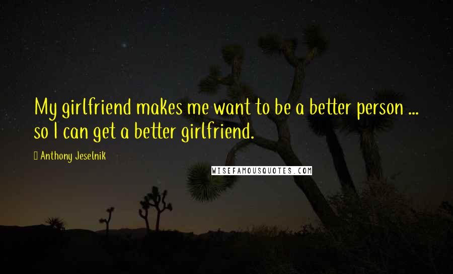 Anthony Jeselnik Quotes: My girlfriend makes me want to be a better person ... so I can get a better girlfriend.