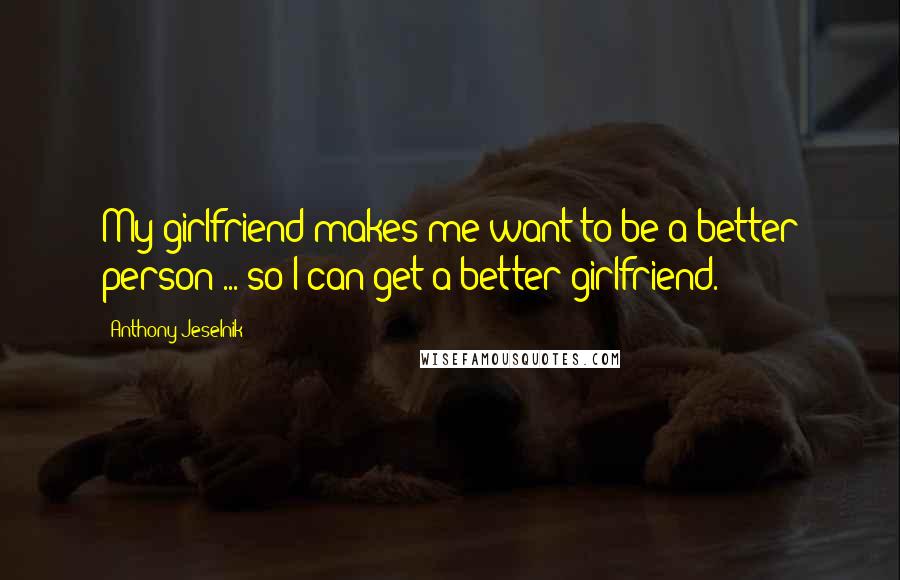 Anthony Jeselnik Quotes: My girlfriend makes me want to be a better person ... so I can get a better girlfriend.