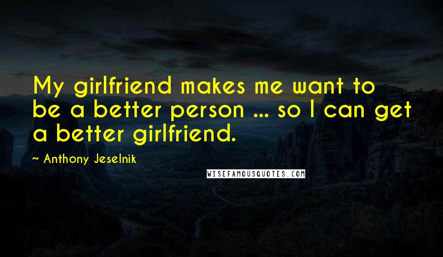 Anthony Jeselnik Quotes: My girlfriend makes me want to be a better person ... so I can get a better girlfriend.