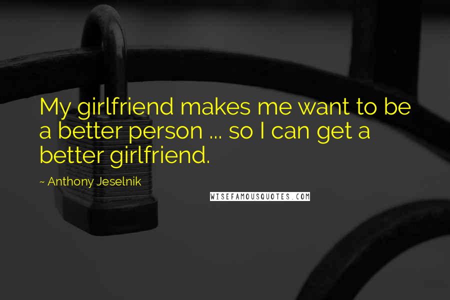 Anthony Jeselnik Quotes: My girlfriend makes me want to be a better person ... so I can get a better girlfriend.