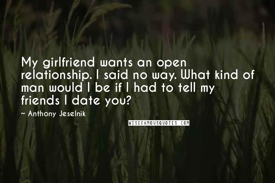 Anthony Jeselnik Quotes: My girlfriend wants an open relationship. I said no way. What kind of man would I be if I had to tell my friends I date you?