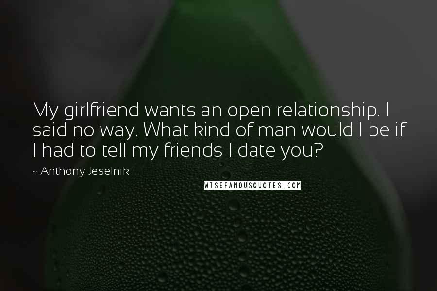 Anthony Jeselnik Quotes: My girlfriend wants an open relationship. I said no way. What kind of man would I be if I had to tell my friends I date you?