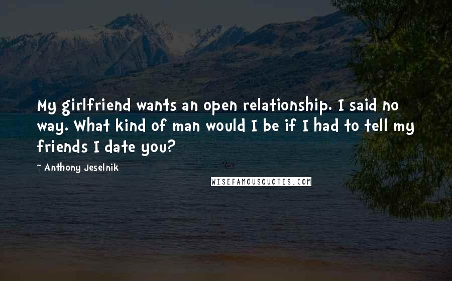 Anthony Jeselnik Quotes: My girlfriend wants an open relationship. I said no way. What kind of man would I be if I had to tell my friends I date you?