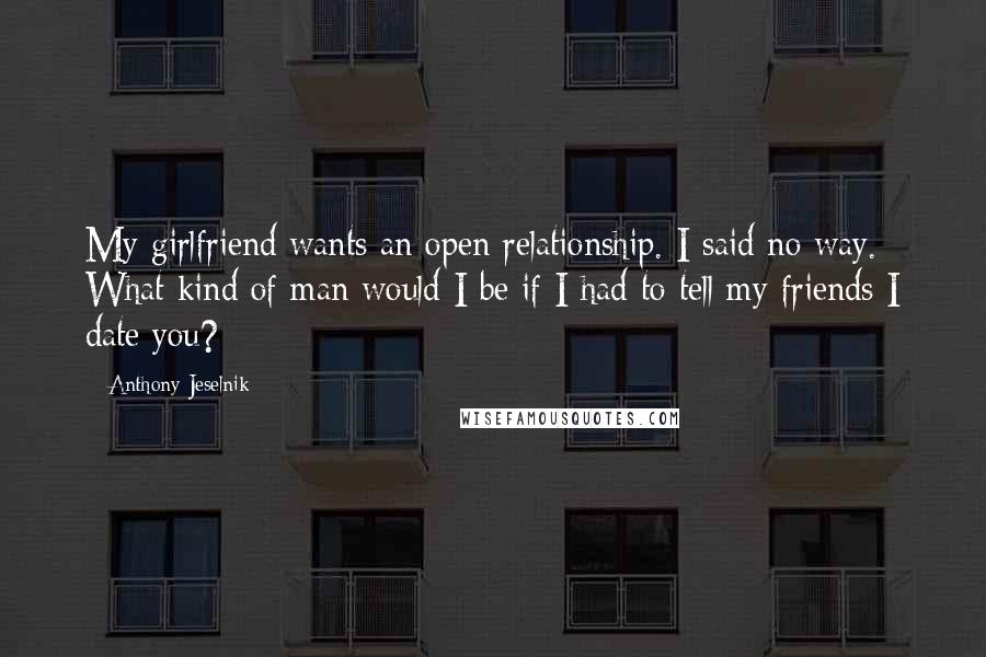 Anthony Jeselnik Quotes: My girlfriend wants an open relationship. I said no way. What kind of man would I be if I had to tell my friends I date you?