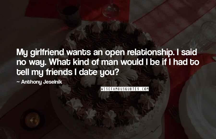 Anthony Jeselnik Quotes: My girlfriend wants an open relationship. I said no way. What kind of man would I be if I had to tell my friends I date you?