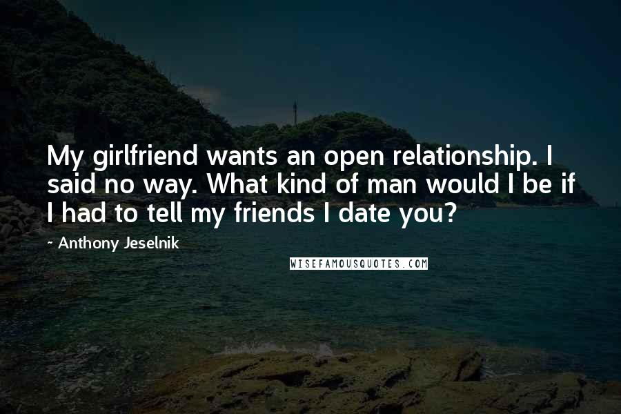 Anthony Jeselnik Quotes: My girlfriend wants an open relationship. I said no way. What kind of man would I be if I had to tell my friends I date you?