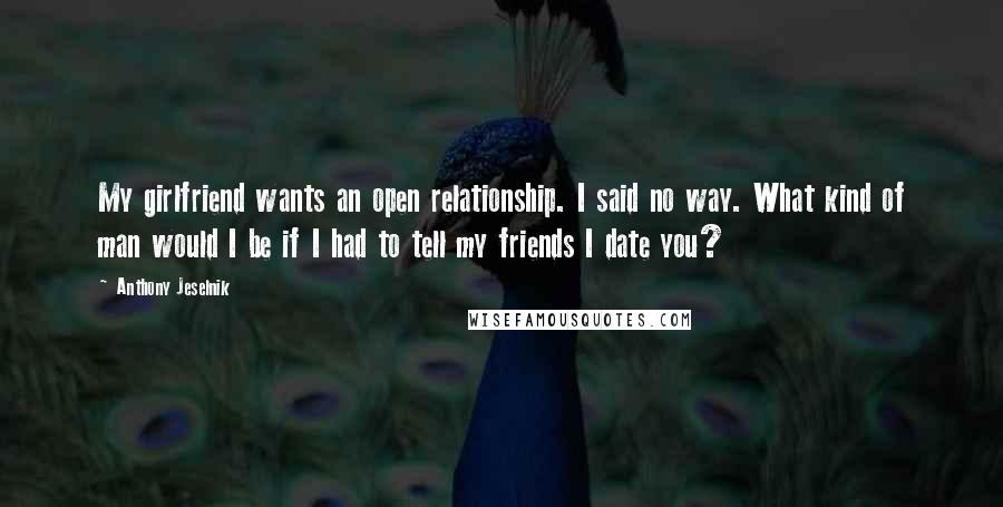 Anthony Jeselnik Quotes: My girlfriend wants an open relationship. I said no way. What kind of man would I be if I had to tell my friends I date you?