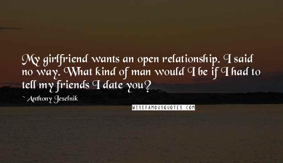 Anthony Jeselnik Quotes: My girlfriend wants an open relationship. I said no way. What kind of man would I be if I had to tell my friends I date you?