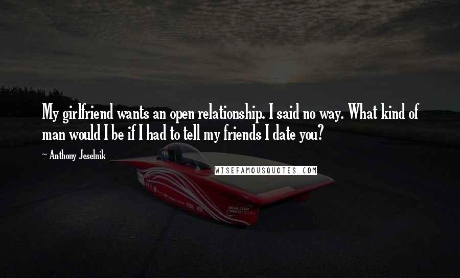 Anthony Jeselnik Quotes: My girlfriend wants an open relationship. I said no way. What kind of man would I be if I had to tell my friends I date you?