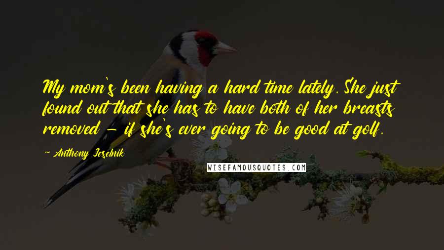 Anthony Jeselnik Quotes: My mom's been having a hard time lately. She just found out that she has to have both of her breasts removed - if she's ever going to be good at golf.
