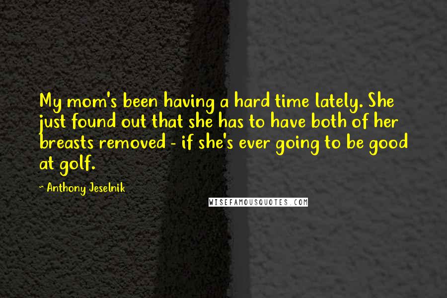 Anthony Jeselnik Quotes: My mom's been having a hard time lately. She just found out that she has to have both of her breasts removed - if she's ever going to be good at golf.