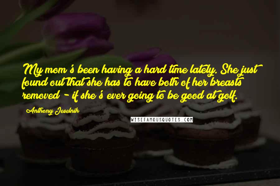 Anthony Jeselnik Quotes: My mom's been having a hard time lately. She just found out that she has to have both of her breasts removed - if she's ever going to be good at golf.