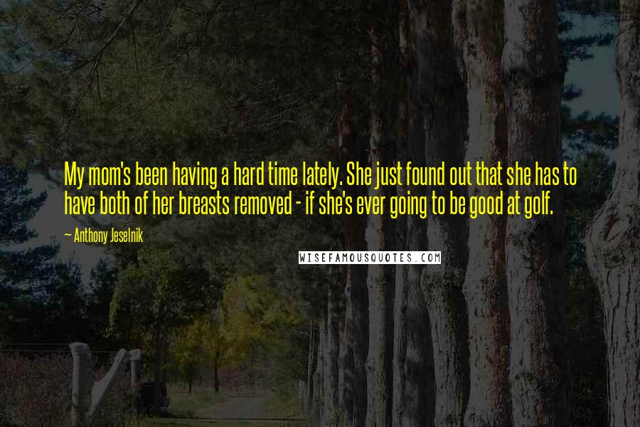 Anthony Jeselnik Quotes: My mom's been having a hard time lately. She just found out that she has to have both of her breasts removed - if she's ever going to be good at golf.