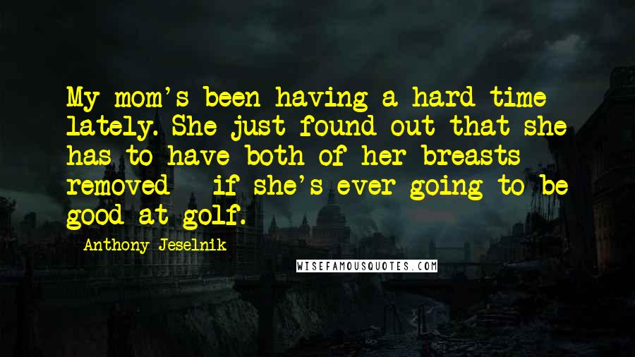 Anthony Jeselnik Quotes: My mom's been having a hard time lately. She just found out that she has to have both of her breasts removed - if she's ever going to be good at golf.