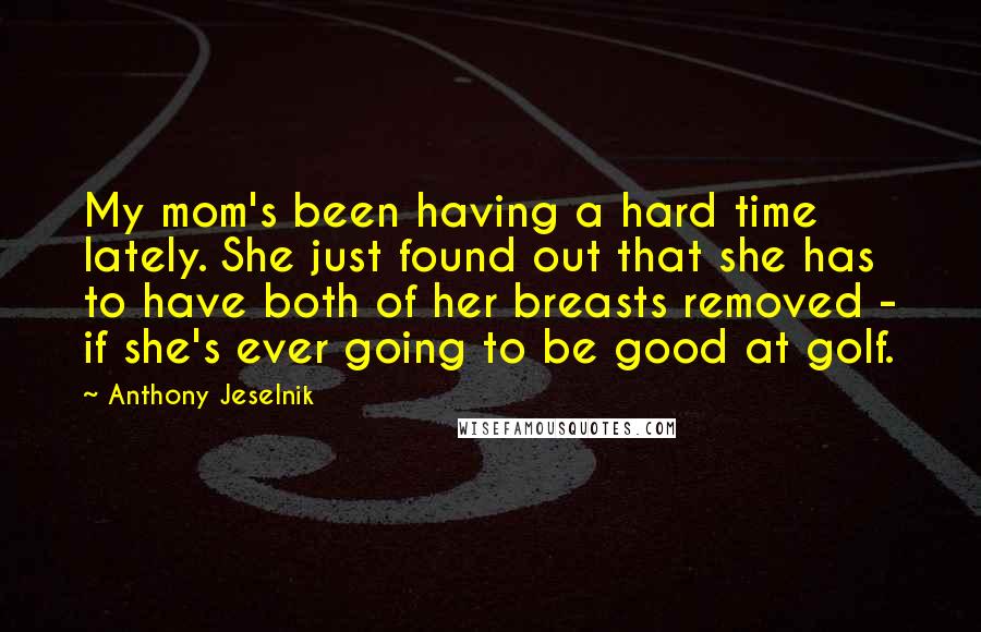 Anthony Jeselnik Quotes: My mom's been having a hard time lately. She just found out that she has to have both of her breasts removed - if she's ever going to be good at golf.