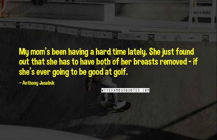 Anthony Jeselnik Quotes: My mom's been having a hard time lately. She just found out that she has to have both of her breasts removed - if she's ever going to be good at golf.