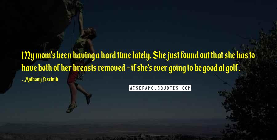 Anthony Jeselnik Quotes: My mom's been having a hard time lately. She just found out that she has to have both of her breasts removed - if she's ever going to be good at golf.