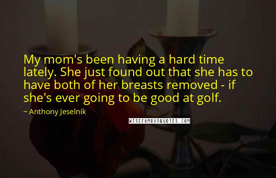 Anthony Jeselnik Quotes: My mom's been having a hard time lately. She just found out that she has to have both of her breasts removed - if she's ever going to be good at golf.