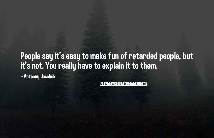 Anthony Jeselnik Quotes: People say it's easy to make fun of retarded people, but it's not. You really have to explain it to them.