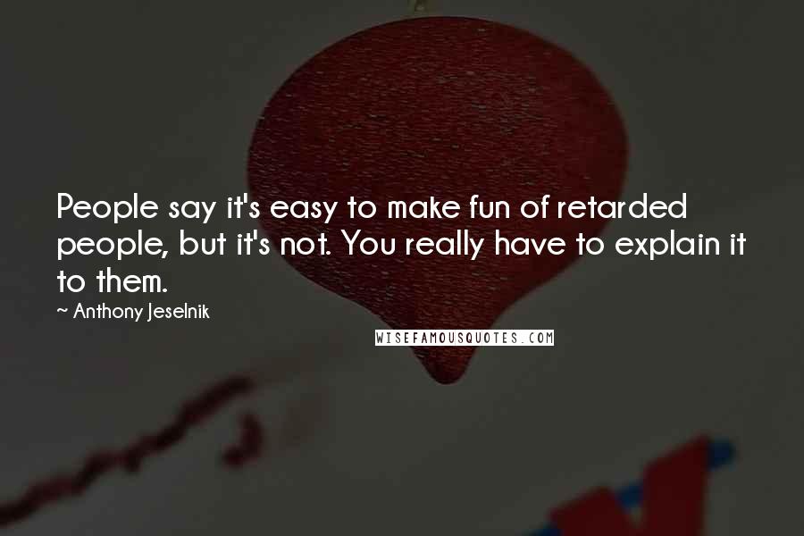 Anthony Jeselnik Quotes: People say it's easy to make fun of retarded people, but it's not. You really have to explain it to them.