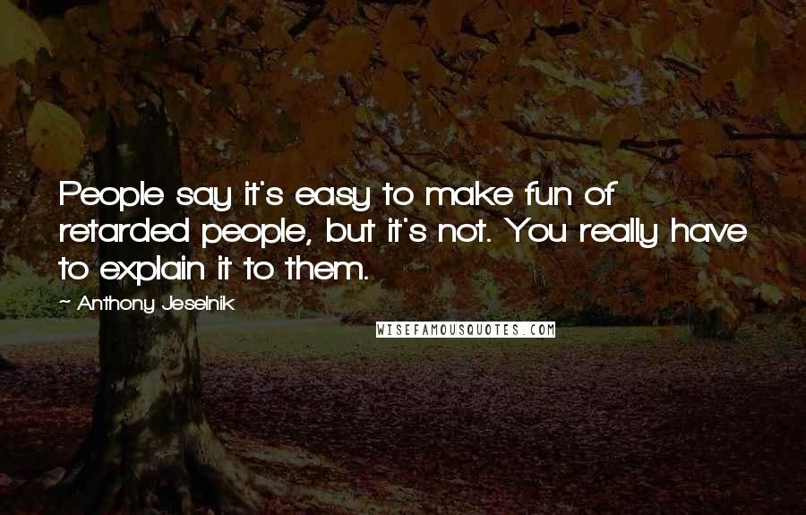 Anthony Jeselnik Quotes: People say it's easy to make fun of retarded people, but it's not. You really have to explain it to them.