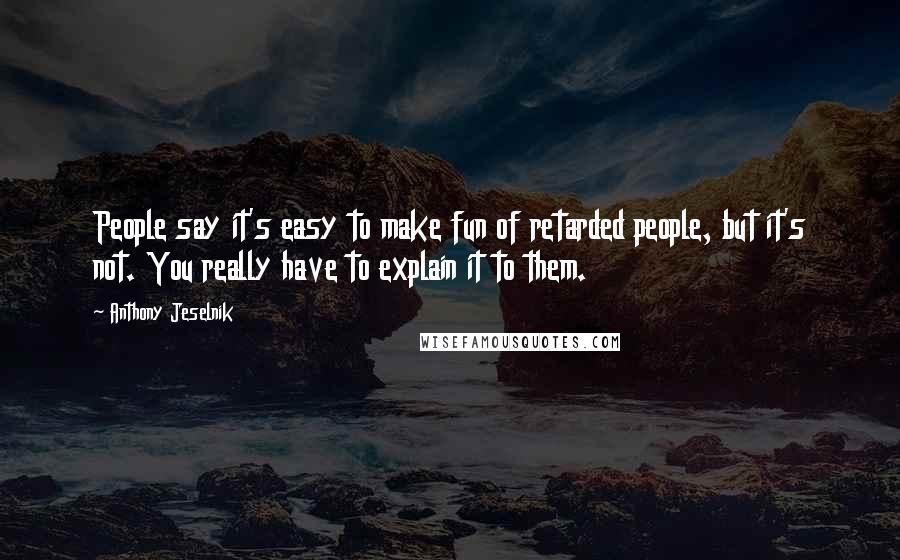 Anthony Jeselnik Quotes: People say it's easy to make fun of retarded people, but it's not. You really have to explain it to them.