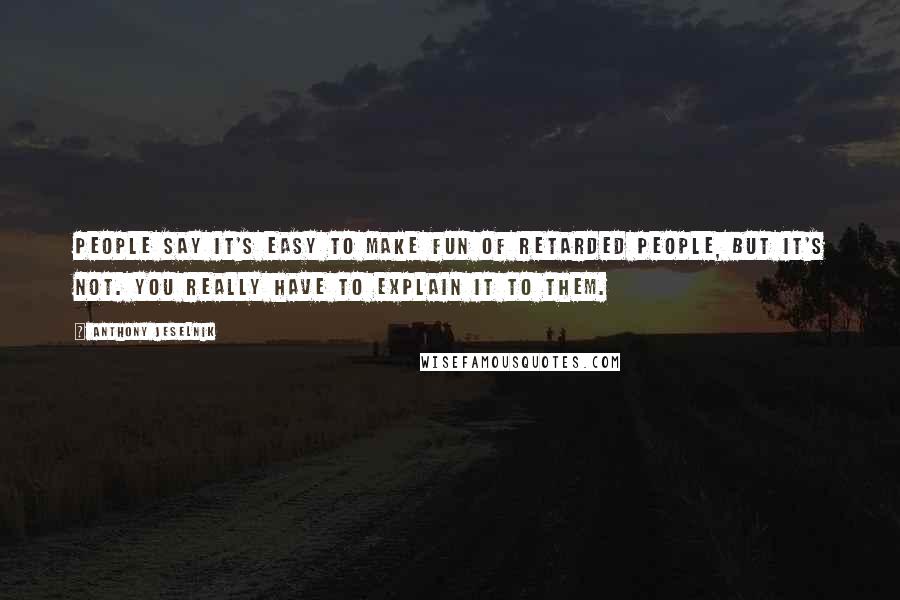 Anthony Jeselnik Quotes: People say it's easy to make fun of retarded people, but it's not. You really have to explain it to them.