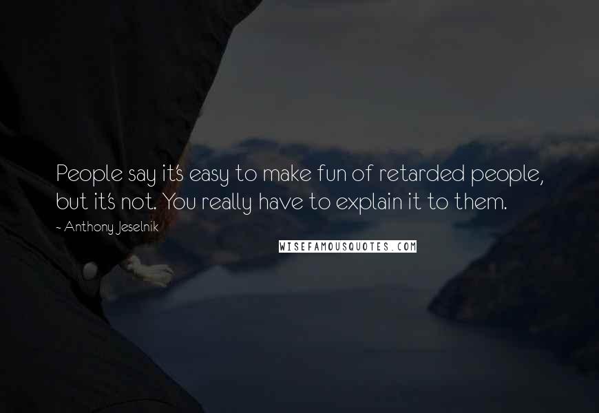 Anthony Jeselnik Quotes: People say it's easy to make fun of retarded people, but it's not. You really have to explain it to them.