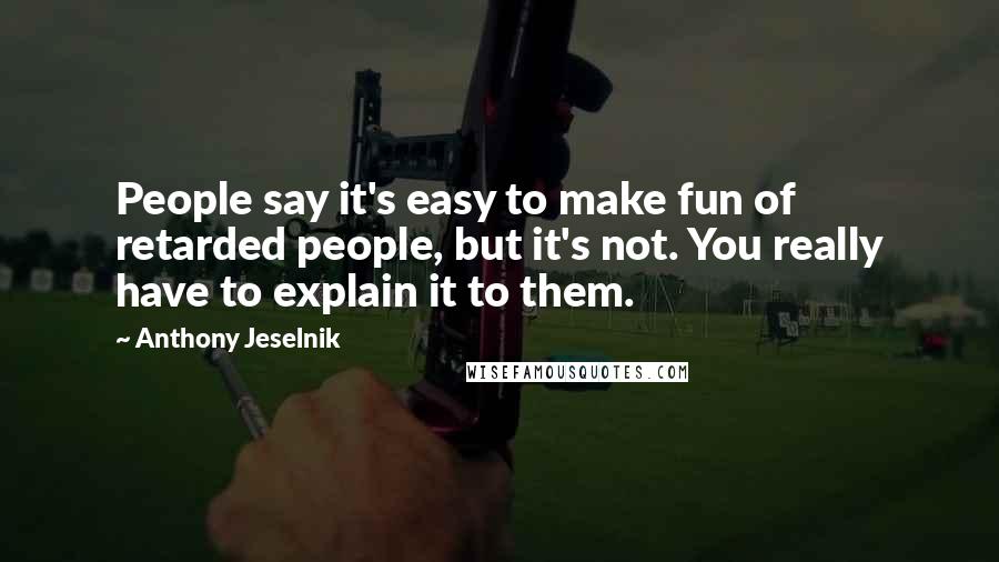 Anthony Jeselnik Quotes: People say it's easy to make fun of retarded people, but it's not. You really have to explain it to them.