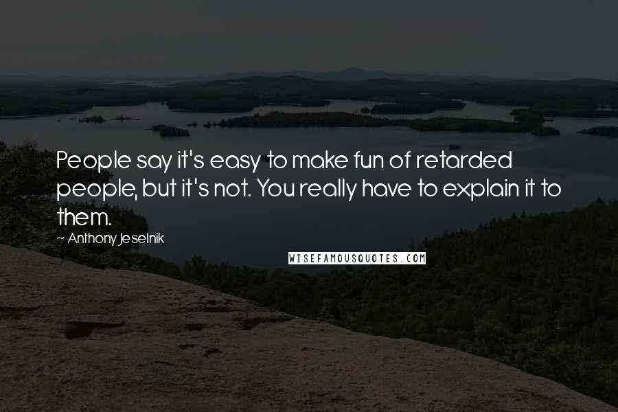 Anthony Jeselnik Quotes: People say it's easy to make fun of retarded people, but it's not. You really have to explain it to them.