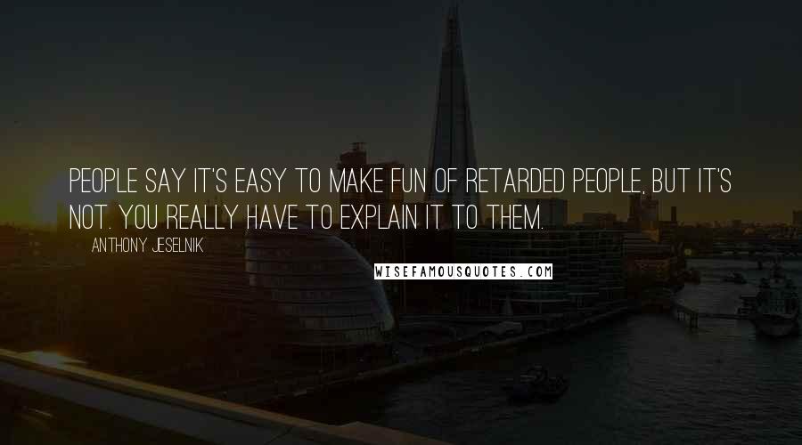 Anthony Jeselnik Quotes: People say it's easy to make fun of retarded people, but it's not. You really have to explain it to them.