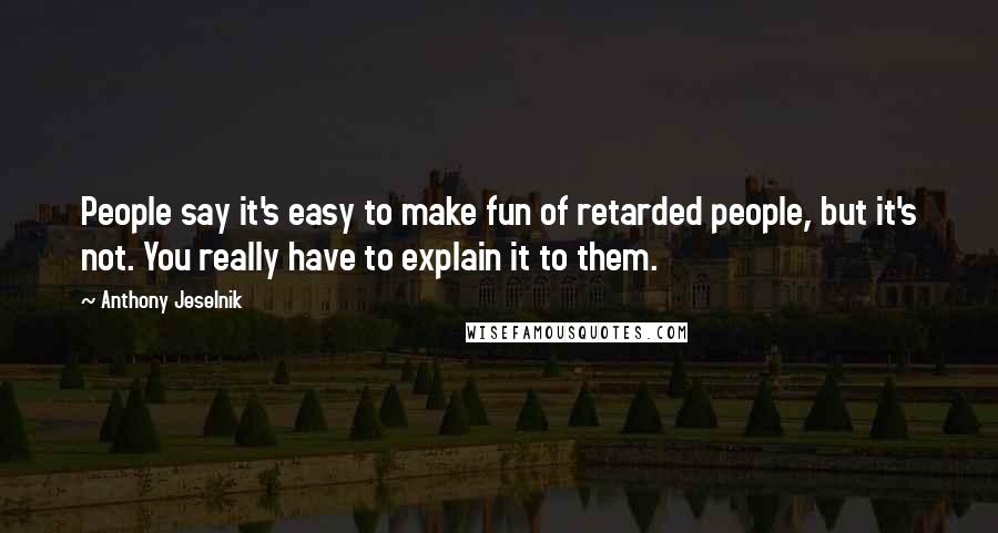Anthony Jeselnik Quotes: People say it's easy to make fun of retarded people, but it's not. You really have to explain it to them.