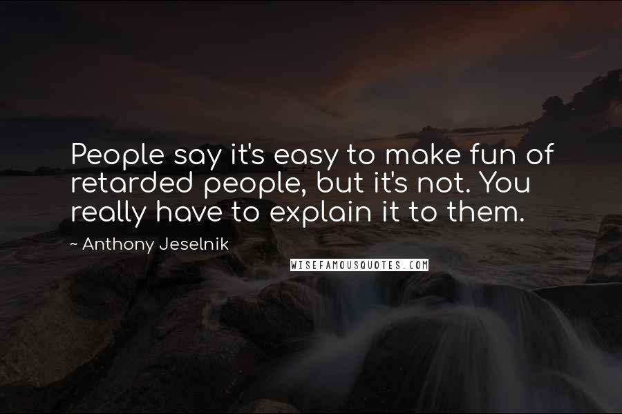 Anthony Jeselnik Quotes: People say it's easy to make fun of retarded people, but it's not. You really have to explain it to them.