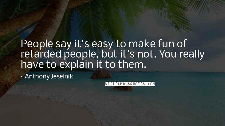 Anthony Jeselnik Quotes: People say it's easy to make fun of retarded people, but it's not. You really have to explain it to them.